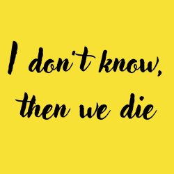I don't know, then we die