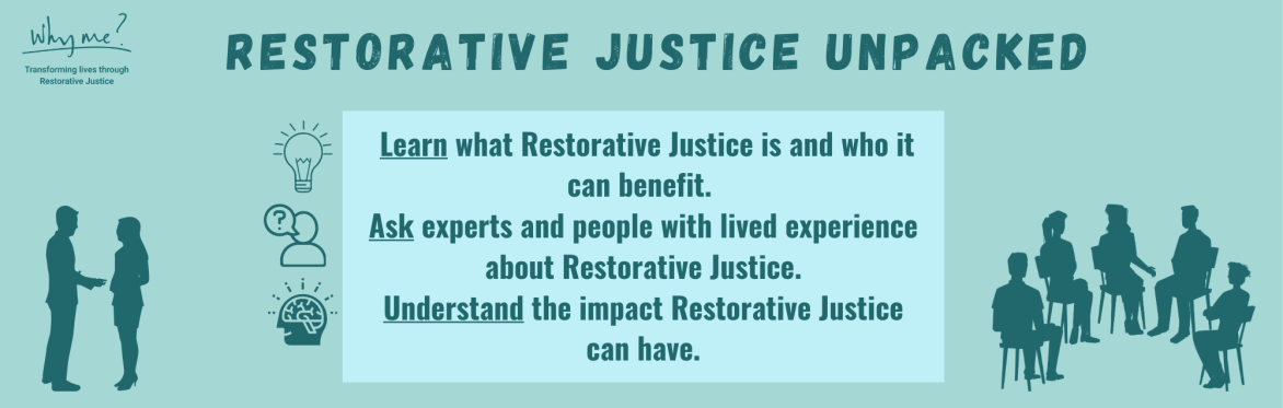Restorative Justice Unpacked. Learn what Restorative Justice is and who it can benefit. Ask experts and people with lived experience about Restorative Justice .Understand the impact RJ can have.