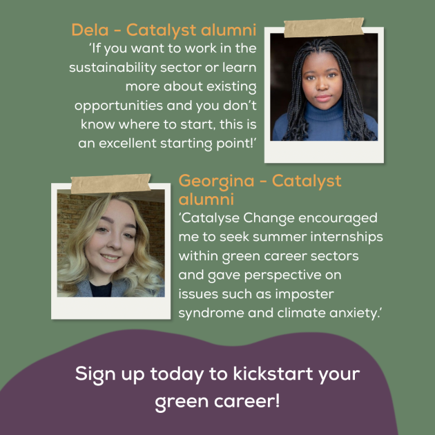 Next to a photograph of a black woman, it says Dela Catalyst alumni 'If you want to work in the sustainbility sector or learn more about existing opportunities and you don't know where to start, this is an excellent starting point.'. Next to a photograph of a blonde white woman, it says Georgina - Catalyst alumni