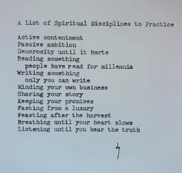 A List of Spiritual Disciplines to Practice Active contentment Passive ambition Generosity until it hurts Reading something people have read for millennia Writing something only you can write Minding your own business Sharing your story Keeping your promises Fasting from a luxury Feasting after the harvest Breathing until your heart slows Listening until you hear the truth